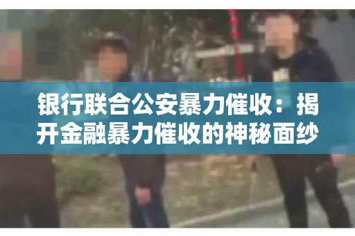 银行联合公安暴力催收:揭开金融暴力催收的神秘面纱 银行联合公安暴力催收:揭开金融暴力催收的神秘面纱