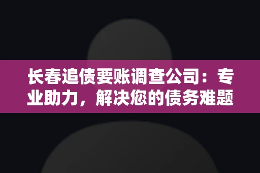 长春追债要账调查公司：专业助力，解决您的债务难题