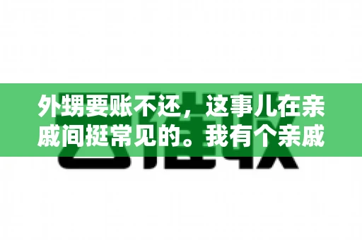 外甥要账不还,这事儿在亲戚间挺常见的。我有个亲戚,就碰上了这么一档子事儿。说起来,这事儿还挺有意思的,今天咱们就聊聊这个话题。 外甥要账不还,这事儿在亲戚间挺常见的。我有个亲戚,就碰上了这么一档子事儿。说起来,这事儿还挺有意思的,今天咱们就聊聊这个话题。